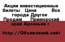 Акции-инвестиционные билеты › Цена ­ 150 - Все города Другое » Продам   . Приморский край,Арсеньев г.